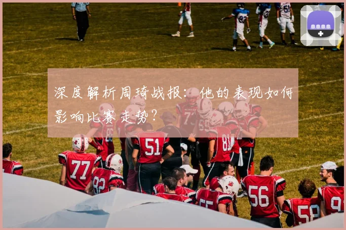 深度解析周琦战报：他的表现如何影响比赛走势？