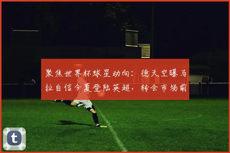 聚焦世界杯球星动向：德天空曝马拉自信今夏登陆英超，转会市场前瞻解析