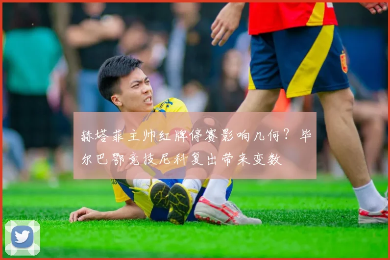 赫塔菲主帅红牌停赛影响几何？毕尔巴鄂竞技尼科复出带来变数