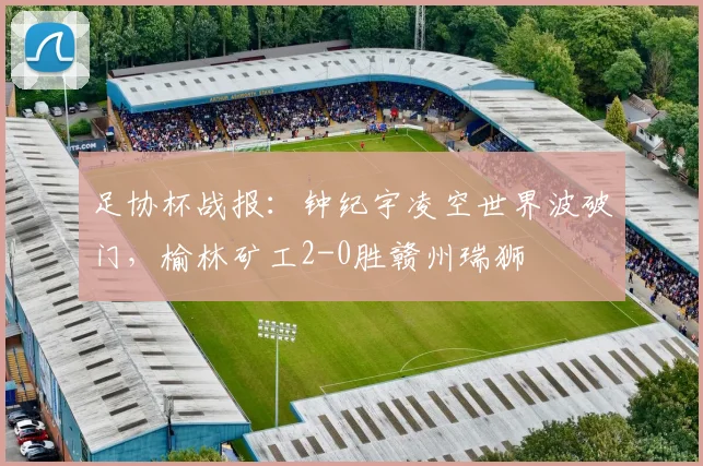 足协杯战报:钟纪宇凌空世界波破门,榆林矿工2-0胜赣州瑞狮