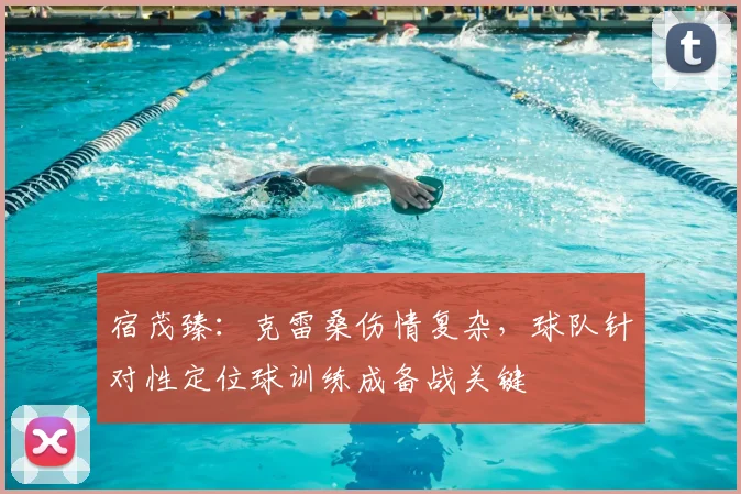 宿茂臻：克雷桑伤情复杂，球队针对性定位球训练成备战关键