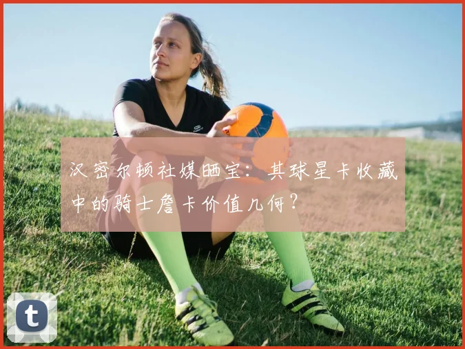 汉密尔顿社媒晒宝:其球星卡收藏中的骑士詹卡价值几何?