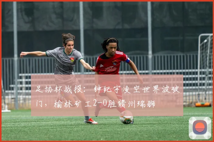 足协杯战报：钟纪宇凌空世界波破门，榆林矿工2-0胜赣州瑞狮